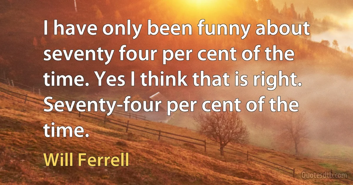 I have only been funny about seventy four per cent of the time. Yes I think that is right. Seventy-four per cent of the time. (Will Ferrell)