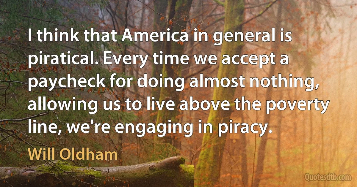 I think that America in general is piratical. Every time we accept a paycheck for doing almost nothing, allowing us to live above the poverty line, we're engaging in piracy. (Will Oldham)