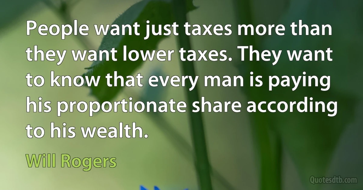 People want just taxes more than they want lower taxes. They want to know that every man is paying his proportionate share according to his wealth. (Will Rogers)