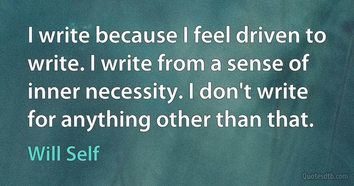 I write because I feel driven to write. I write from a sense of inner necessity. I don't write for anything other than that. (Will Self)