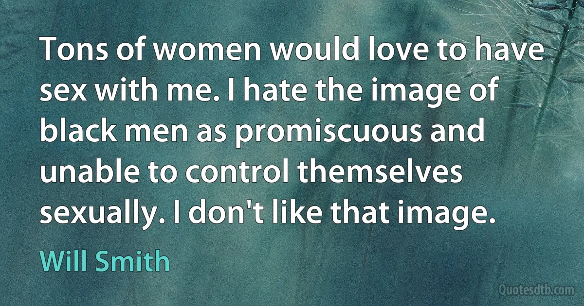 Tons of women would love to have sex with me. I hate the image of black men as promiscuous and unable to control themselves sexually. I don't like that image. (Will Smith)