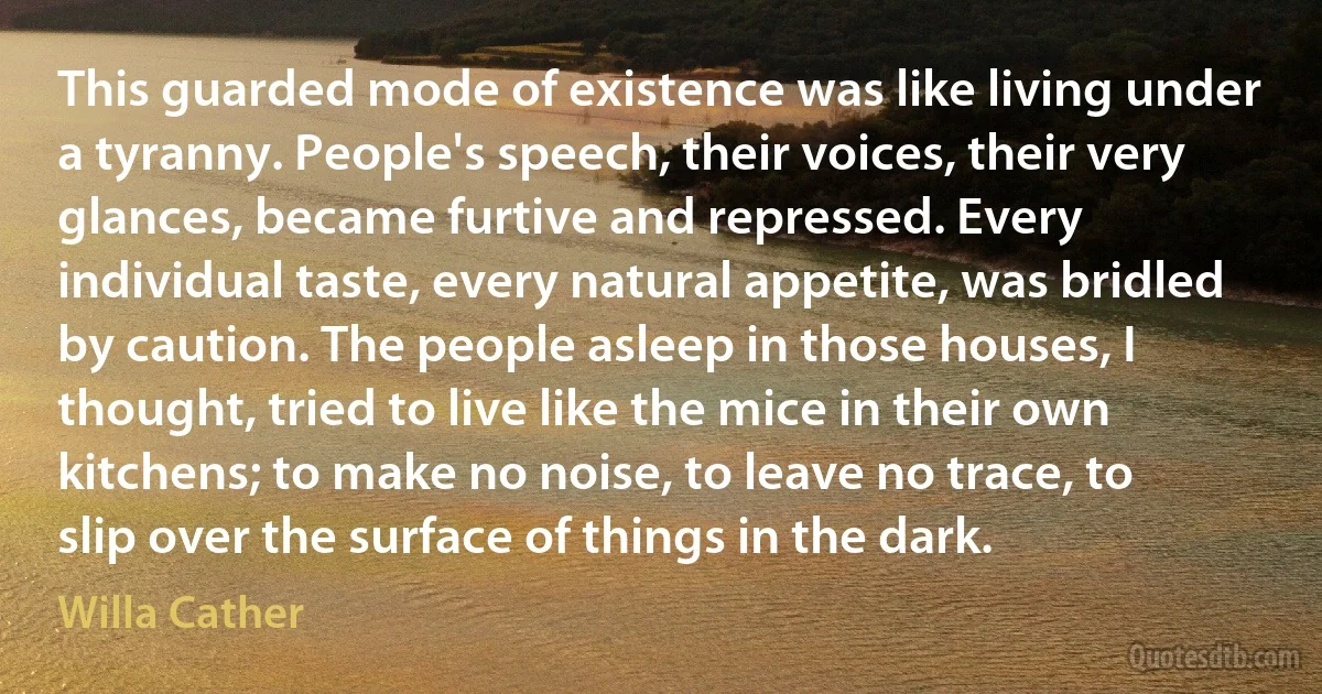 This guarded mode of existence was like living under a tyranny. People's speech, their voices, their very glances, became furtive and repressed. Every individual taste, every natural appetite, was bridled by caution. The people asleep in those houses, I thought, tried to live like the mice in their own kitchens; to make no noise, to leave no trace, to slip over the surface of things in the dark. (Willa Cather)