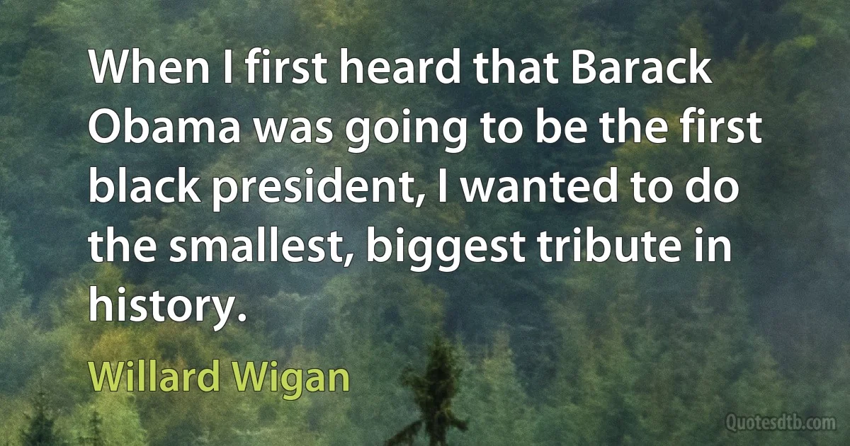 When I first heard that Barack Obama was going to be the first black president, I wanted to do the smallest, biggest tribute in history. (Willard Wigan)