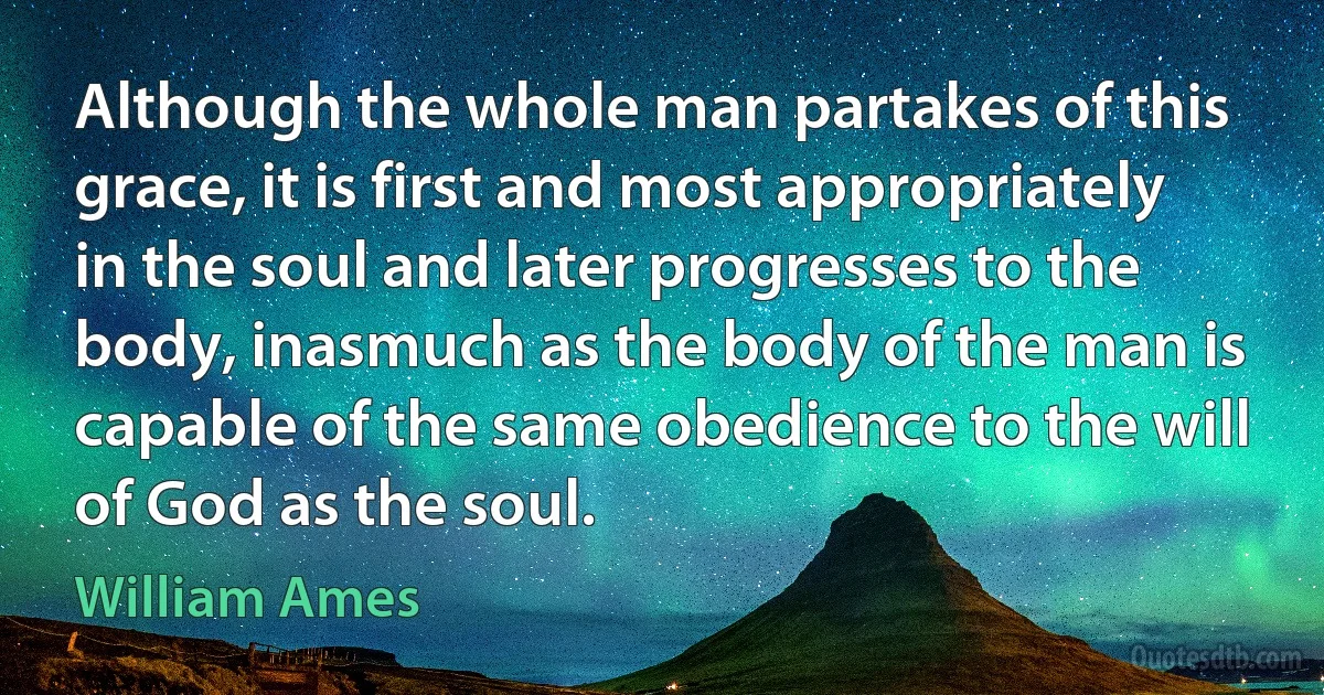 Although the whole man partakes of this grace, it is first and most appropriately in the soul and later progresses to the body, inasmuch as the body of the man is capable of the same obedience to the will of God as the soul. (William Ames)