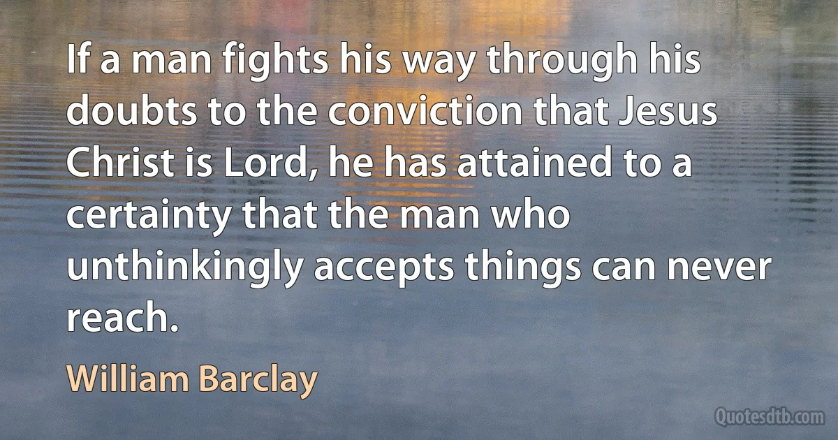 If a man fights his way through his doubts to the conviction that Jesus Christ is Lord, he has attained to a certainty that the man who unthinkingly accepts things can never reach. (William Barclay)