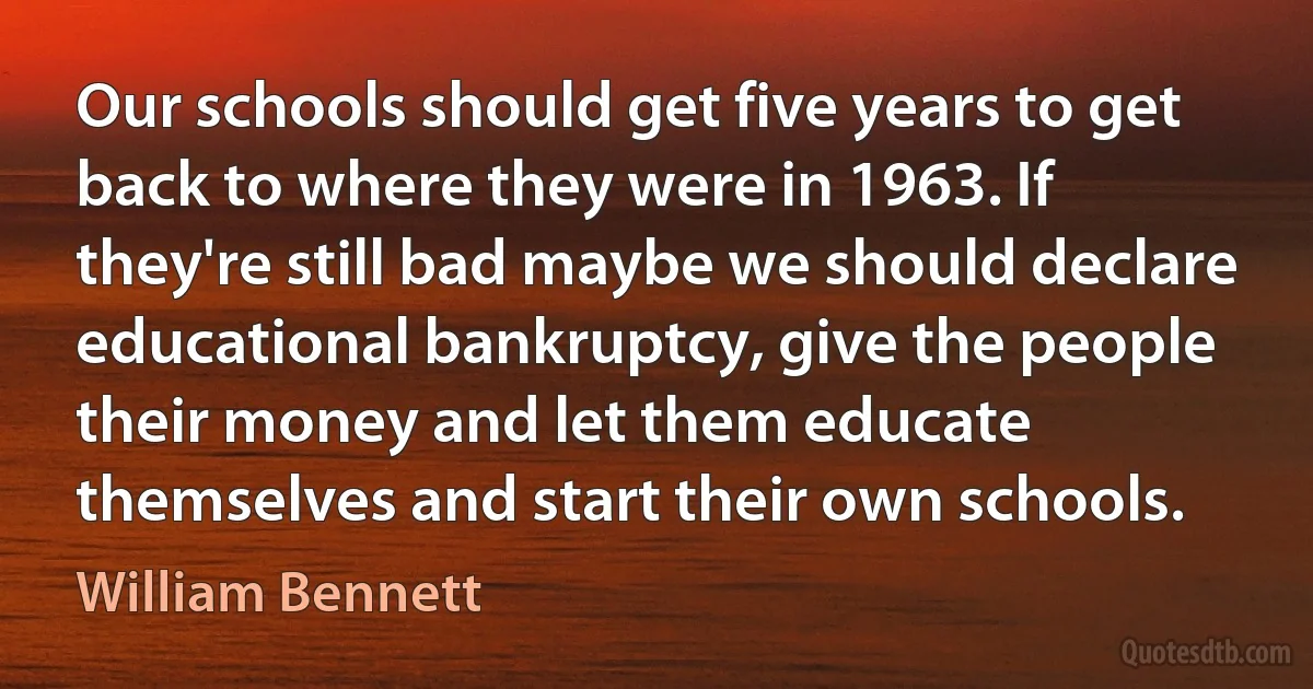 Our schools should get five years to get back to where they were in 1963. If they're still bad maybe we should declare educational bankruptcy, give the people their money and let them educate themselves and start their own schools. (William Bennett)