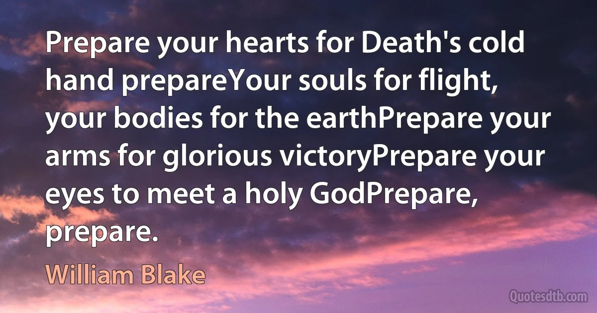 Prepare your hearts for Death's cold hand prepareYour souls for flight, your bodies for the earthPrepare your arms for glorious victoryPrepare your eyes to meet a holy GodPrepare, prepare. (William Blake)