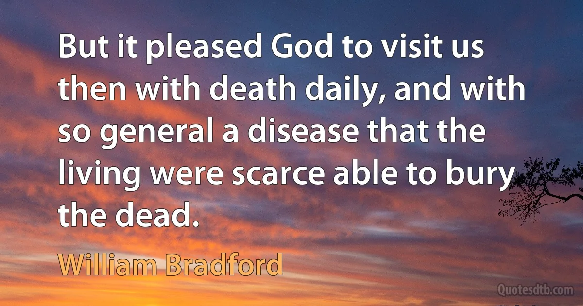 But it pleased God to visit us then with death daily, and with so general a disease that the living were scarce able to bury the dead. (William Bradford)