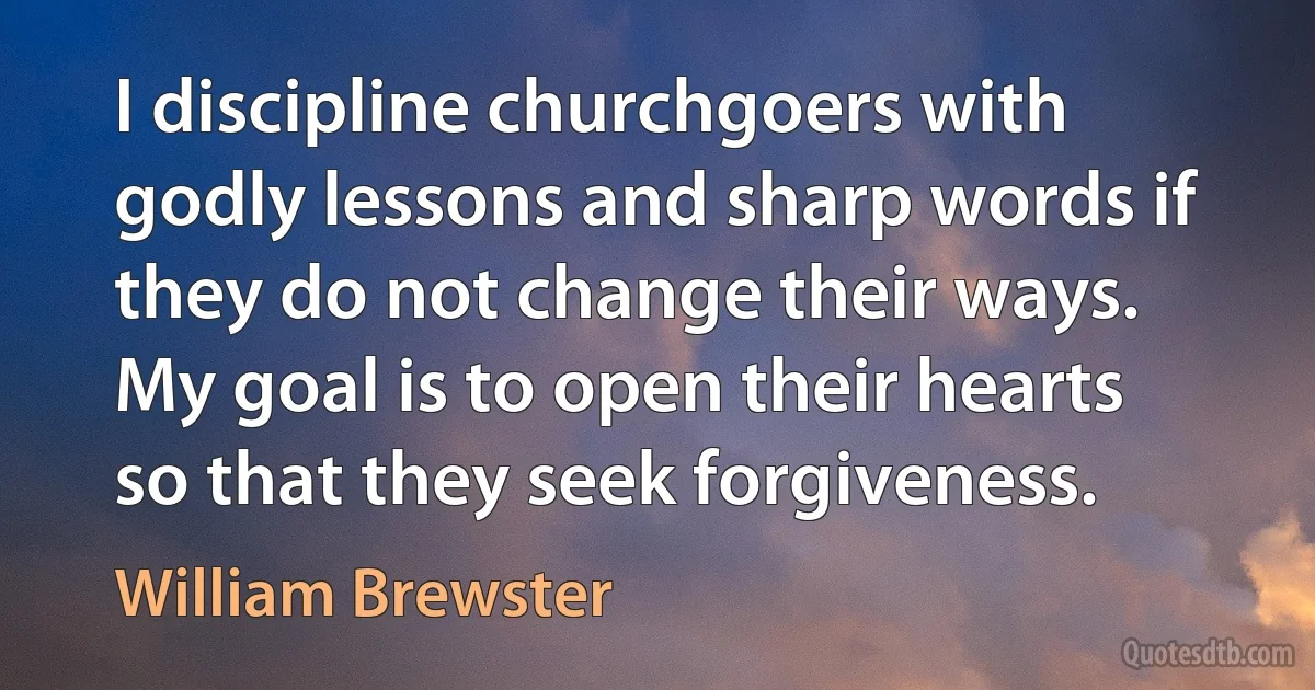 I discipline churchgoers with godly lessons and sharp words if they do not change their ways. My goal is to open their hearts so that they seek forgiveness. (William Brewster)