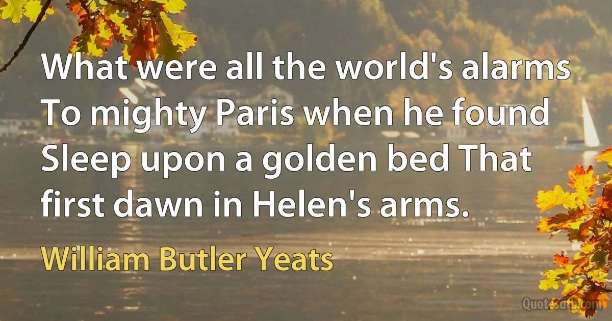 What were all the world's alarms To mighty Paris when he found Sleep upon a golden bed That first dawn in Helen's arms. (William Butler Yeats)