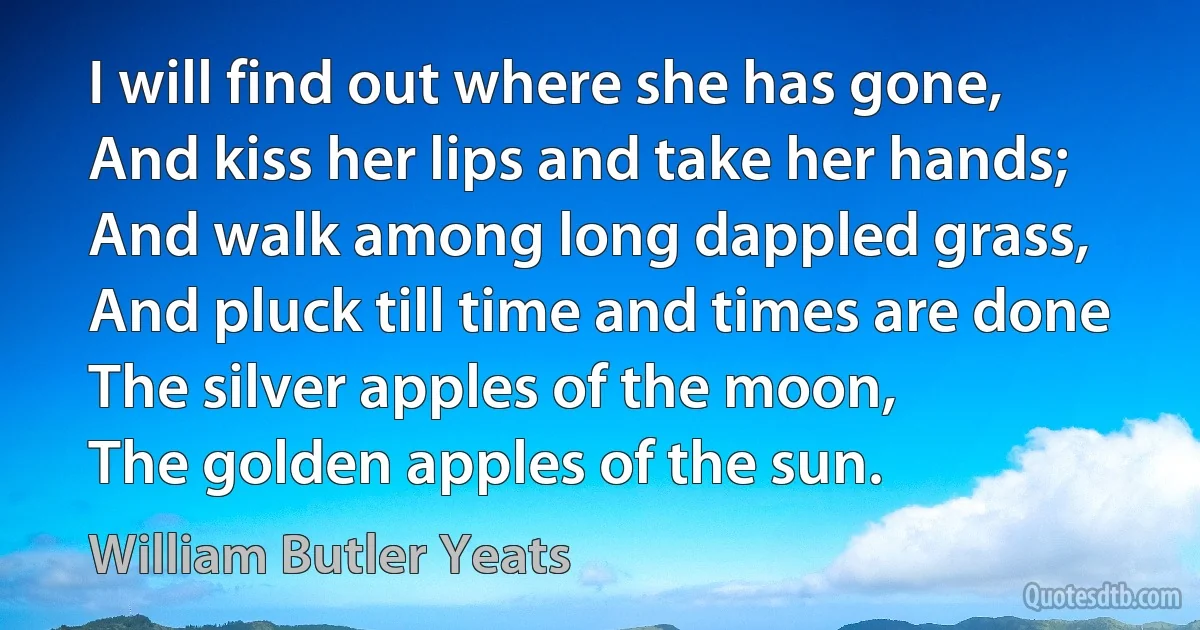 I will find out where she has gone,
And kiss her lips and take her hands;
And walk among long dappled grass,
And pluck till time and times are done
The silver apples of the moon,
The golden apples of the sun. (William Butler Yeats)