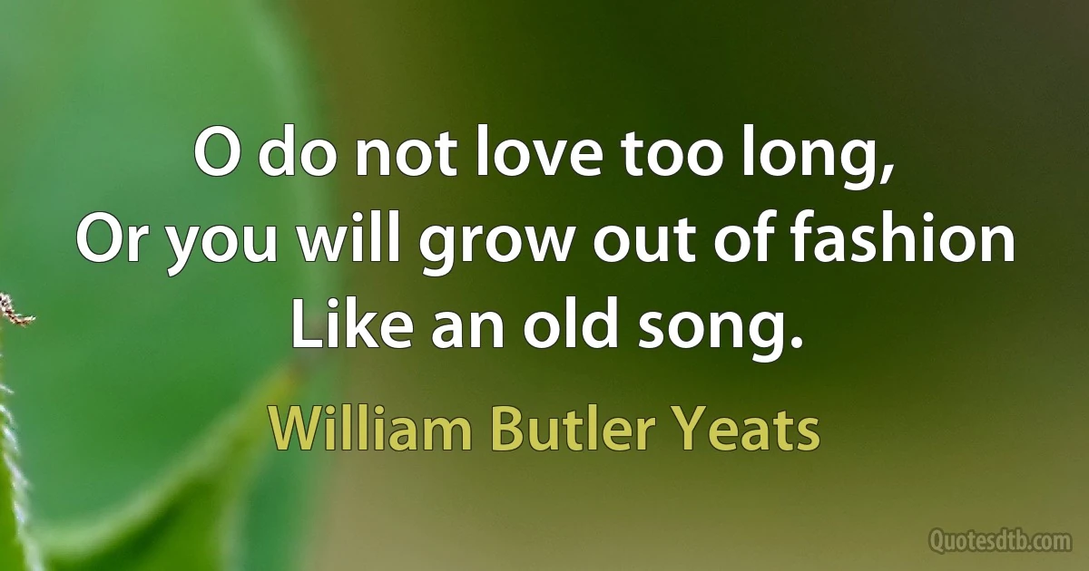 O do not love too long,
Or you will grow out of fashion
Like an old song. (William Butler Yeats)