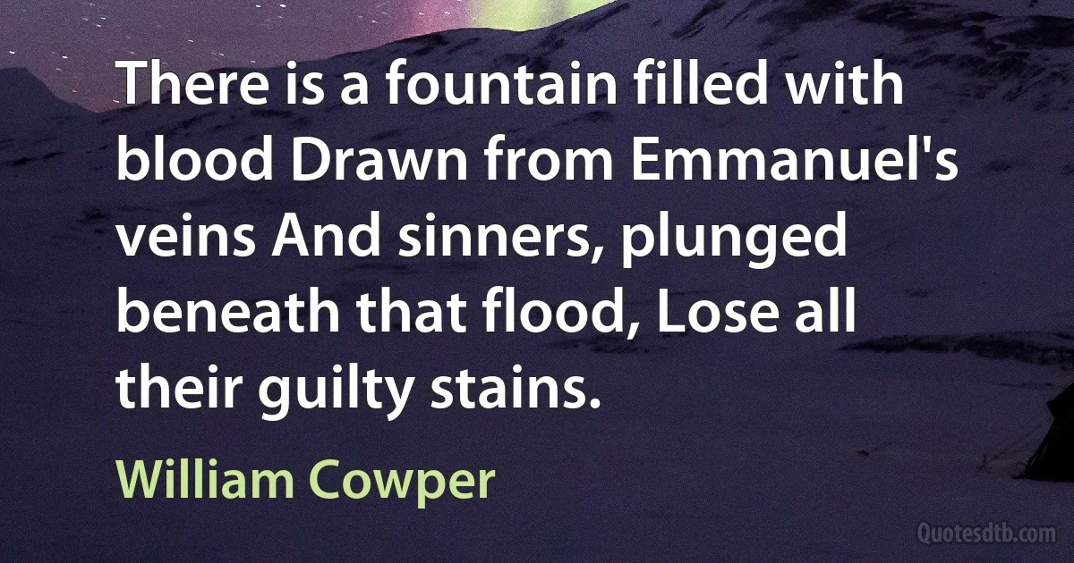 There is a fountain filled with blood Drawn from Emmanuel's veins And sinners, plunged beneath that flood, Lose all their guilty stains. (William Cowper)