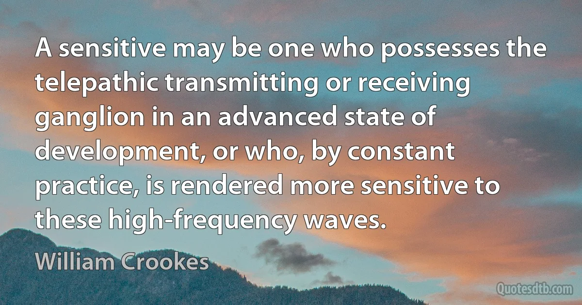 A sensitive may be one who possesses the telepathic transmitting or receiving ganglion in an advanced state of development, or who, by constant practice, is rendered more sensitive to these high-frequency waves. (William Crookes)