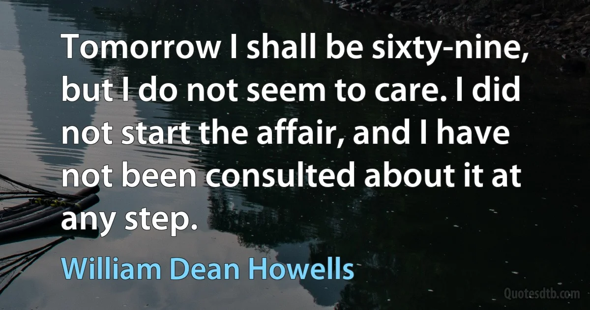 Tomorrow I shall be sixty-nine, but I do not seem to care. I did not start the affair, and I have not been consulted about it at any step. (William Dean Howells)