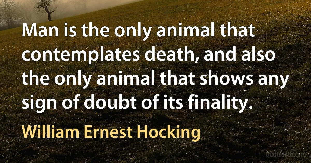 Man is the only animal that contemplates death, and also the only animal that shows any sign of doubt of its finality. (William Ernest Hocking)