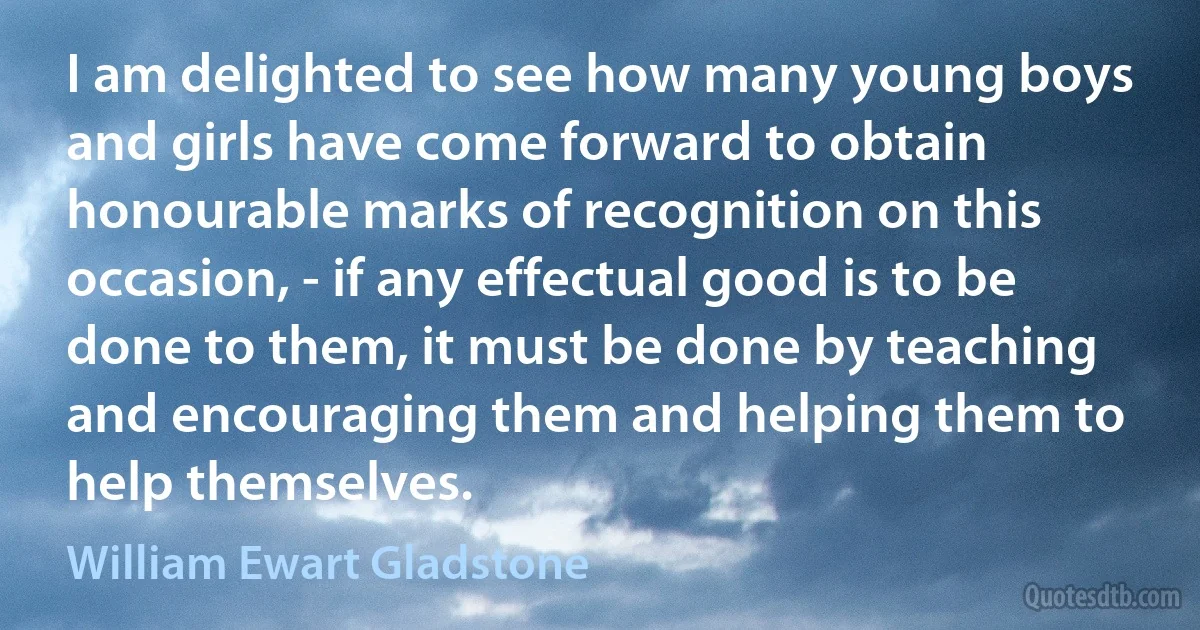 I am delighted to see how many young boys and girls have come forward to obtain honourable marks of recognition on this occasion, - if any effectual good is to be done to them, it must be done by teaching and encouraging them and helping them to help themselves. (William Ewart Gladstone)