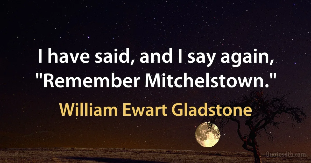 I have said, and I say again, "Remember Mitchelstown." (William Ewart Gladstone)