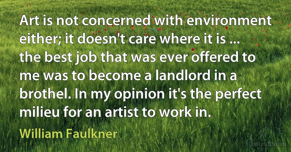 Art is not concerned with environment either; it doesn't care where it is ... the best job that was ever offered to me was to become a landlord in a brothel. In my opinion it's the perfect milieu for an artist to work in. (William Faulkner)