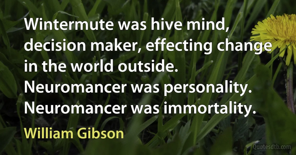 Wintermute was hive mind, decision maker, effecting change in the world outside. Neuromancer was personality. Neuromancer was immortality. (William Gibson)