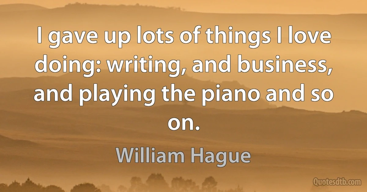 I gave up lots of things I love doing: writing, and business, and playing the piano and so on. (William Hague)