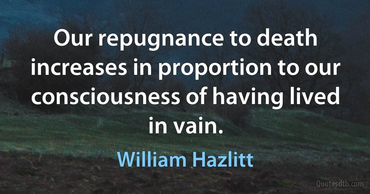 Our repugnance to death increases in proportion to our consciousness of having lived in vain. (William Hazlitt)