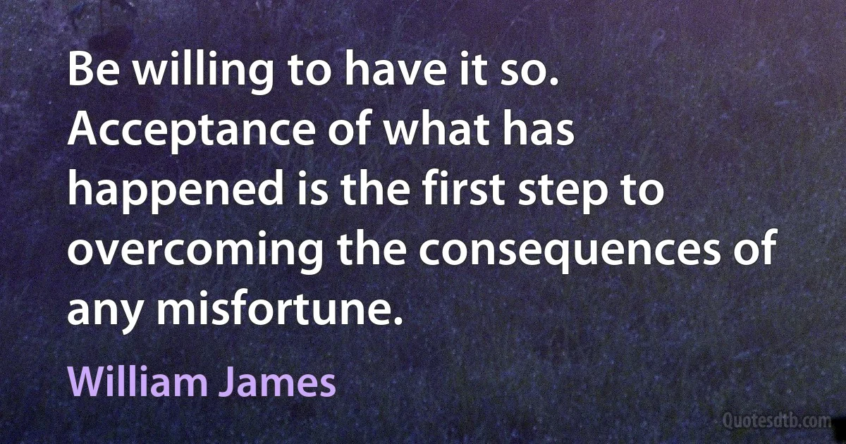 Be willing to have it so. Acceptance of what has happened is the first step to overcoming the consequences of any misfortune. (William James)