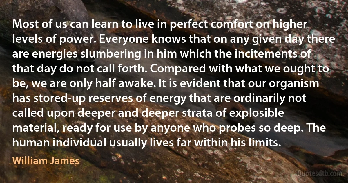 Most of us can learn to live in perfect comfort on higher levels of power. Everyone knows that on any given day there are energies slumbering in him which the incitements of that day do not call forth. Compared with what we ought to be, we are only half awake. It is evident that our organism has stored-up reserves of energy that are ordinarily not called upon deeper and deeper strata of explosible material, ready for use by anyone who probes so deep. The human individual usually lives far within his limits. (William James)