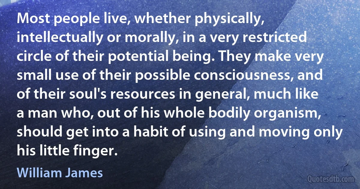 Most people live, whether physically, intellectually or morally, in a very restricted circle of their potential being. They make very small use of their possible consciousness, and of their soul's resources in general, much like a man who, out of his whole bodily organism, should get into a habit of using and moving only his little finger. (William James)