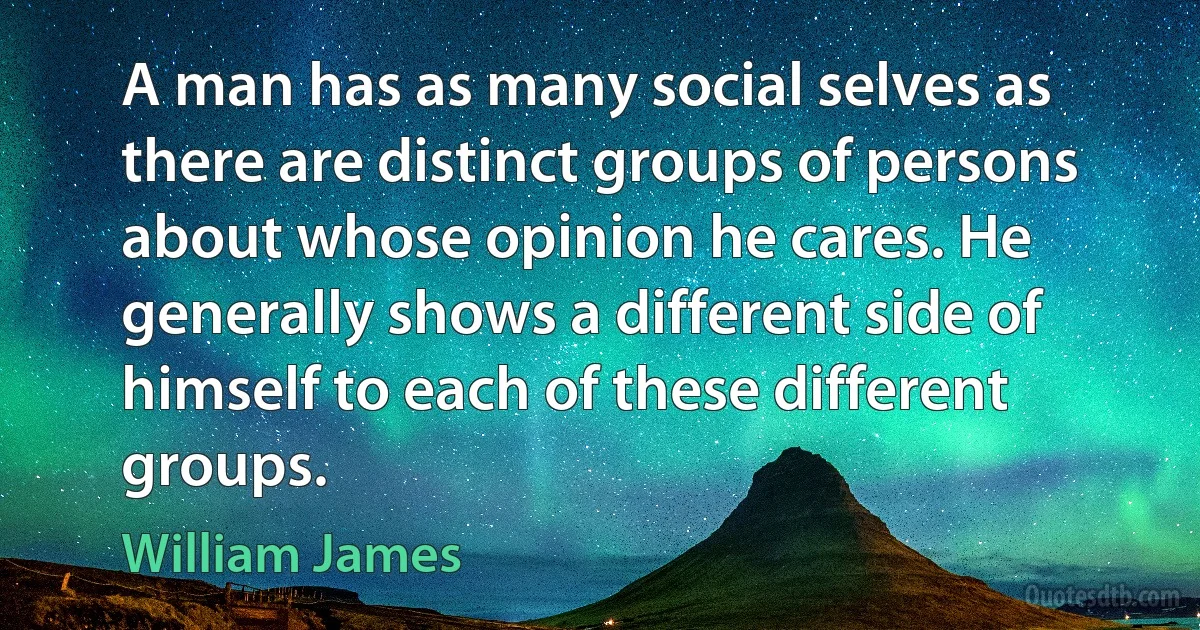 A man has as many social selves as there are distinct groups of persons about whose opinion he cares. He generally shows a different side of himself to each of these different groups. (William James)