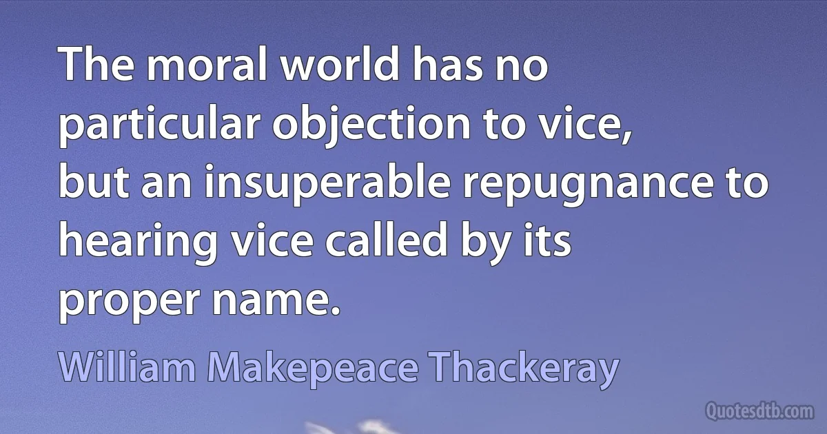 The moral world has no particular objection to vice, but an insuperable repugnance to hearing vice called by its proper name. (William Makepeace Thackeray)