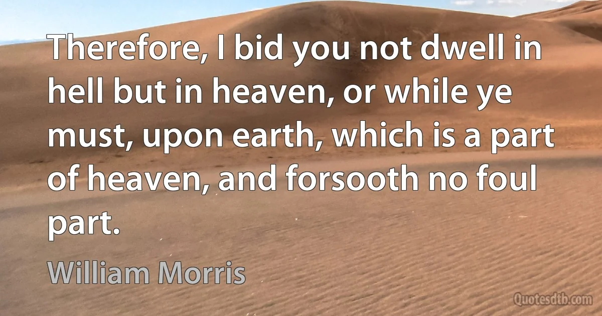 Therefore, I bid you not dwell in hell but in heaven, or while ye must, upon earth, which is a part of heaven, and forsooth no foul part. (William Morris)