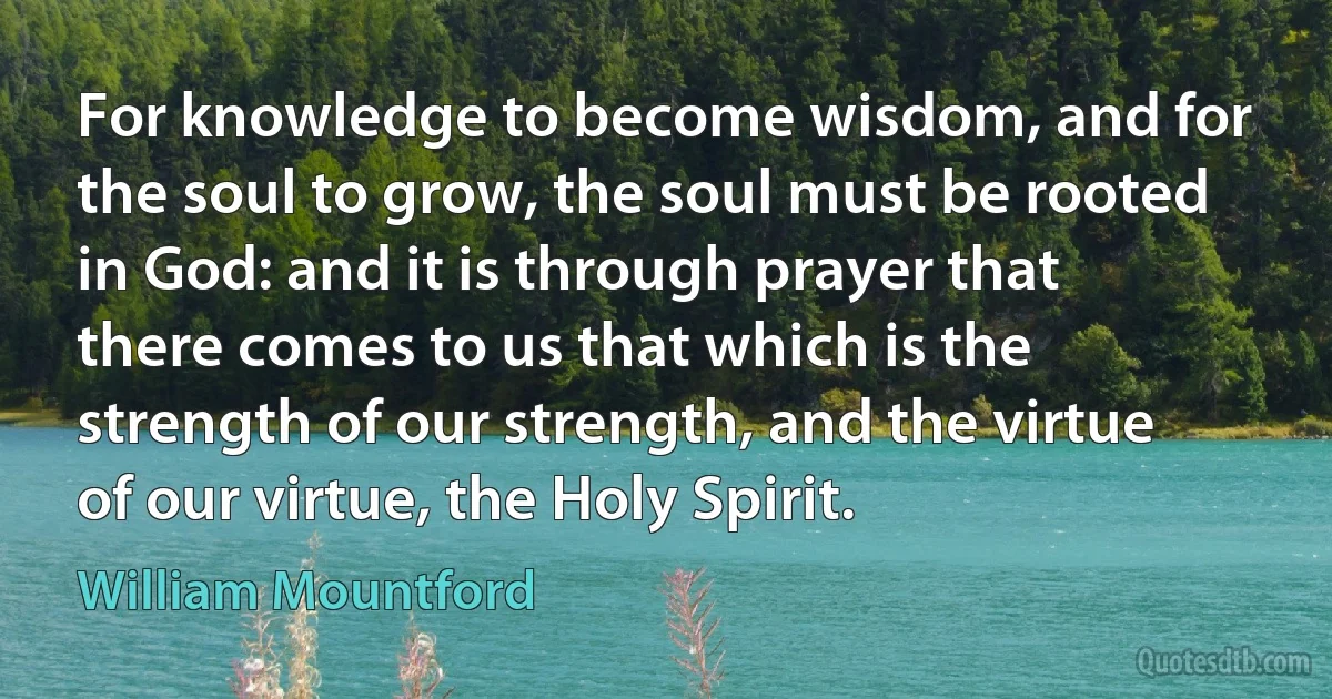 For knowledge to become wisdom, and for the soul to grow, the soul must be rooted in God: and it is through prayer that there comes to us that which is the strength of our strength, and the virtue of our virtue, the Holy Spirit. (William Mountford)