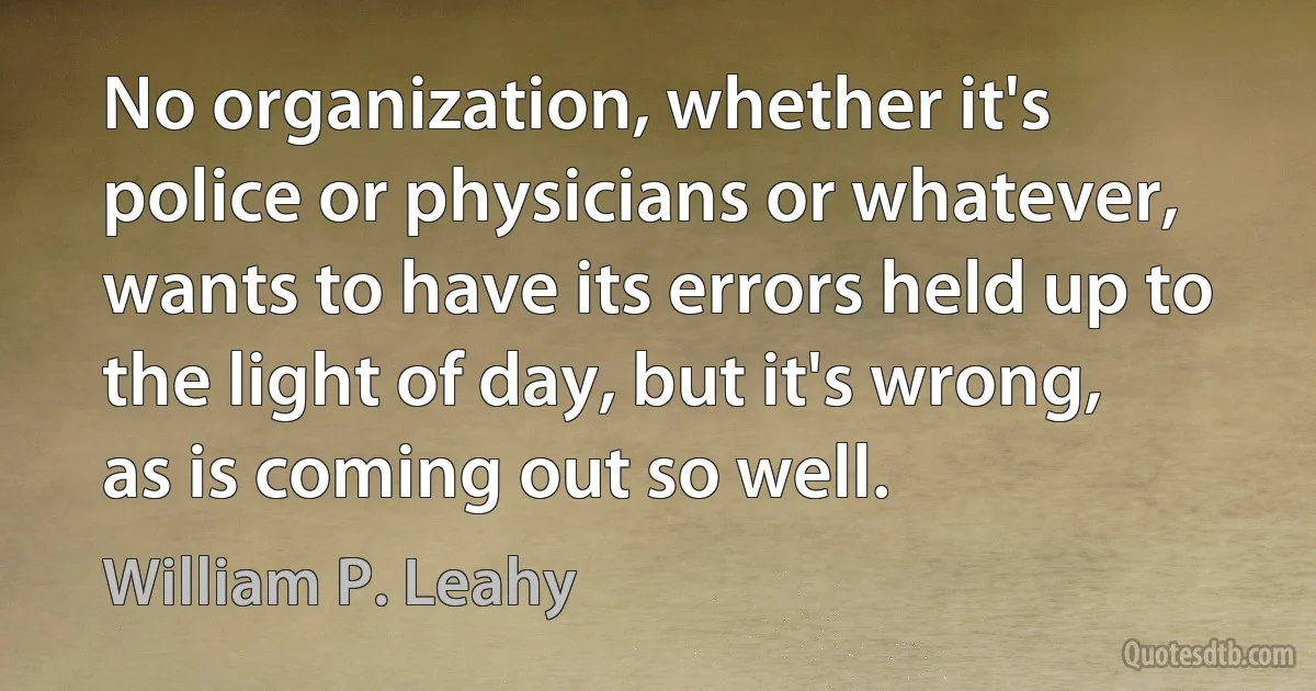 No organization, whether it's police or physicians or whatever, wants to have its errors held up to the light of day, but it's wrong, as is coming out so well. (William P. Leahy)