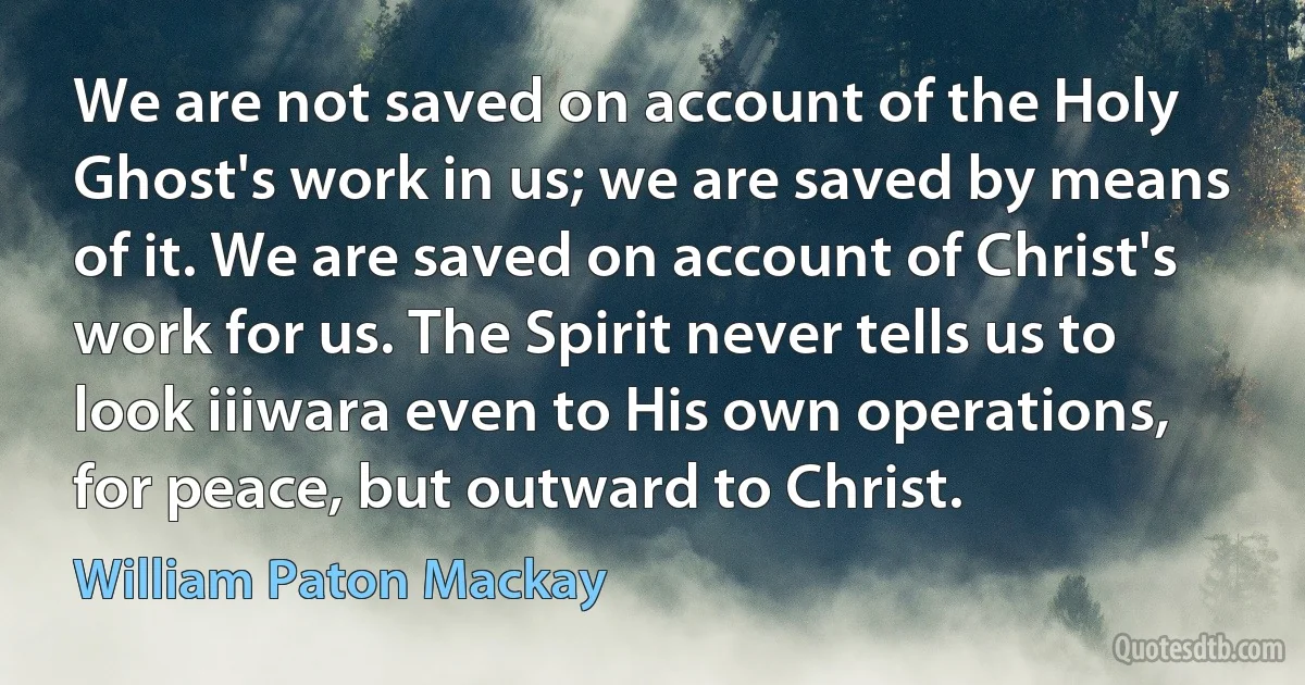 We are not saved on account of the Holy Ghost's work in us; we are saved by means of it. We are saved on account of Christ's work for us. The Spirit never tells us to look iiiwara even to His own operations, for peace, but outward to Christ. (William Paton Mackay)