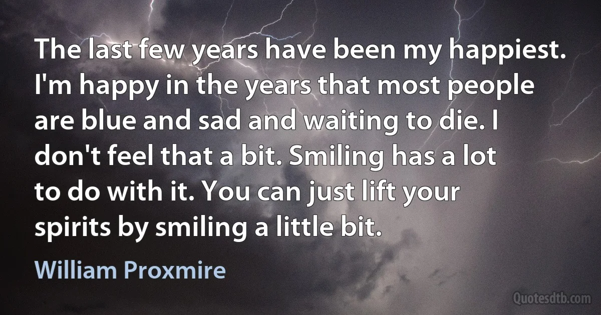 The last few years have been my happiest. I'm happy in the years that most people are blue and sad and waiting to die. I don't feel that a bit. Smiling has a lot to do with it. You can just lift your spirits by smiling a little bit. (William Proxmire)