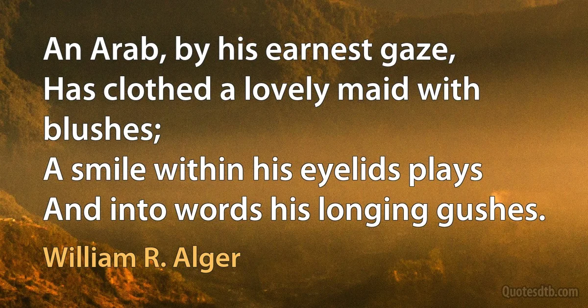 An Arab, by his earnest gaze,
Has clothed a lovely maid with blushes;
A smile within his eyelids plays
And into words his longing gushes. (William R. Alger)