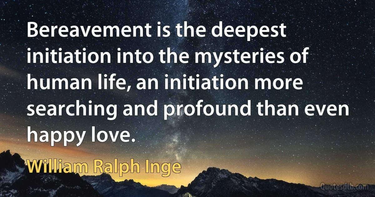 Bereavement is the deepest initiation into the mysteries of human life, an initiation more searching and profound than even happy love. (William Ralph Inge)