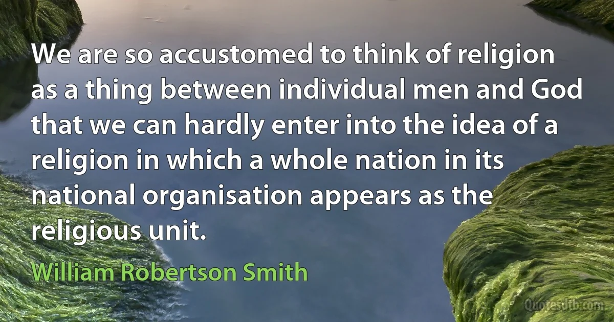 We are so accustomed to think of religion as a thing between individual men and God that we can hardly enter into the idea of a religion in which a whole nation in its national organisation appears as the religious unit. (William Robertson Smith)