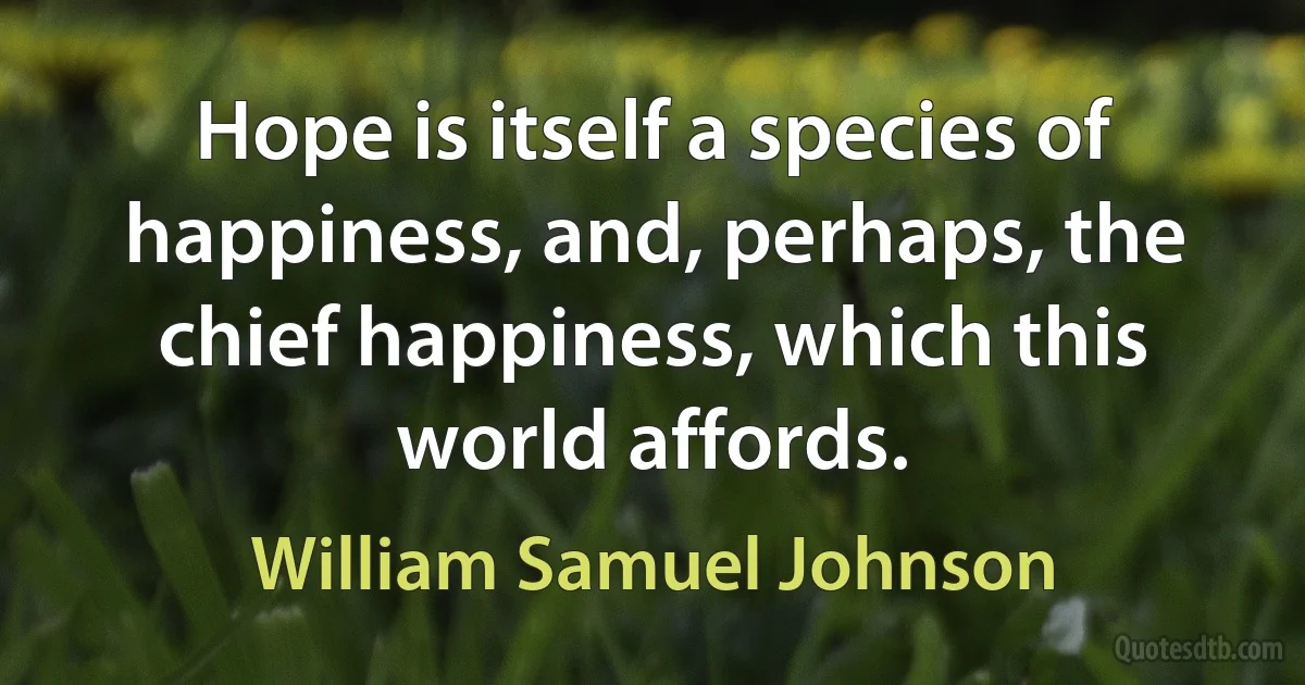 Hope is itself a species of happiness, and, perhaps, the chief happiness, which this world affords. (William Samuel Johnson)