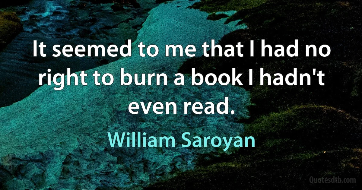 It seemed to me that I had no right to burn a book I hadn't even read. (William Saroyan)