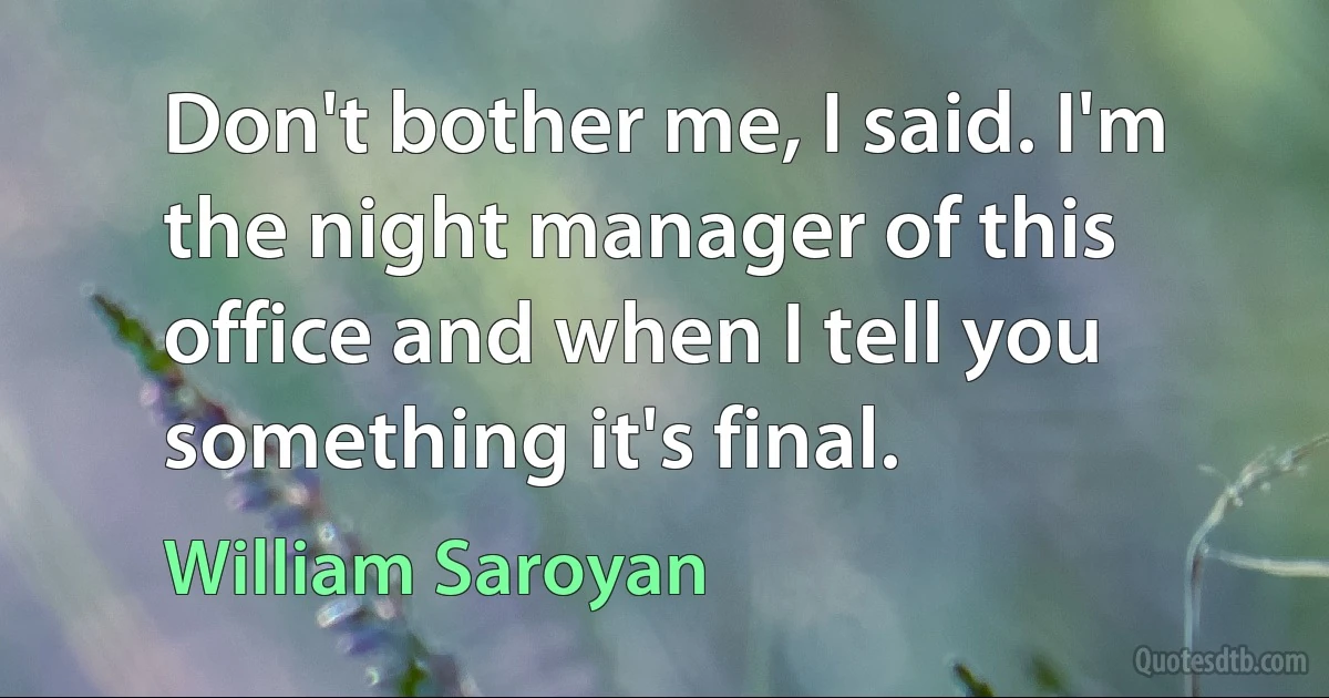 Don't bother me, I said. I'm the night manager of this office and when I tell you something it's final. (William Saroyan)