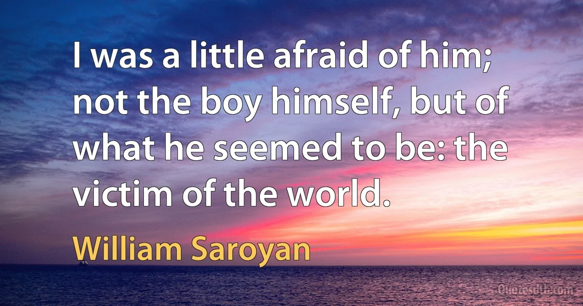 I was a little afraid of him; not the boy himself, but of what he seemed to be: the victim of the world. (William Saroyan)