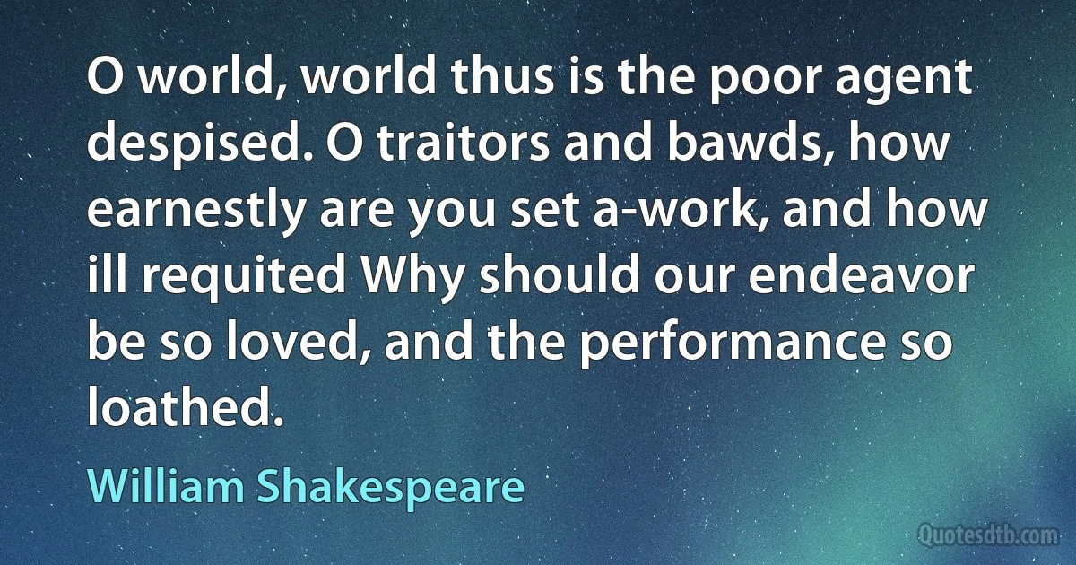 O world, world thus is the poor agent despised. O traitors and bawds, how earnestly are you set a-work, and how ill requited Why should our endeavor be so loved, and the performance so loathed. (William Shakespeare)