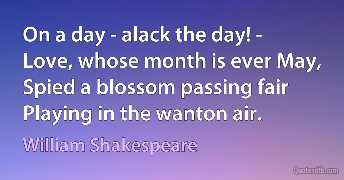 On a day - alack the day! -
Love, whose month is ever May,
Spied a blossom passing fair
Playing in the wanton air. (William Shakespeare)