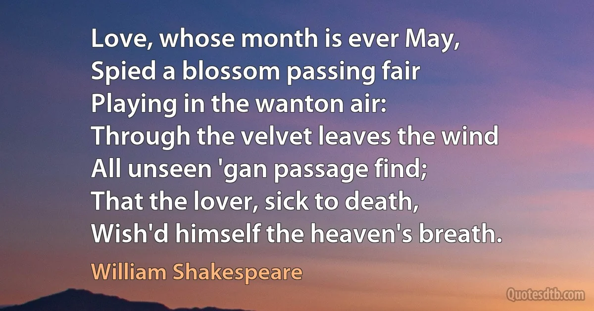 Love, whose month is ever May,
Spied a blossom passing fair
Playing in the wanton air:
Through the velvet leaves the wind
All unseen 'gan passage find;
That the lover, sick to death,
Wish'd himself the heaven's breath. (William Shakespeare)