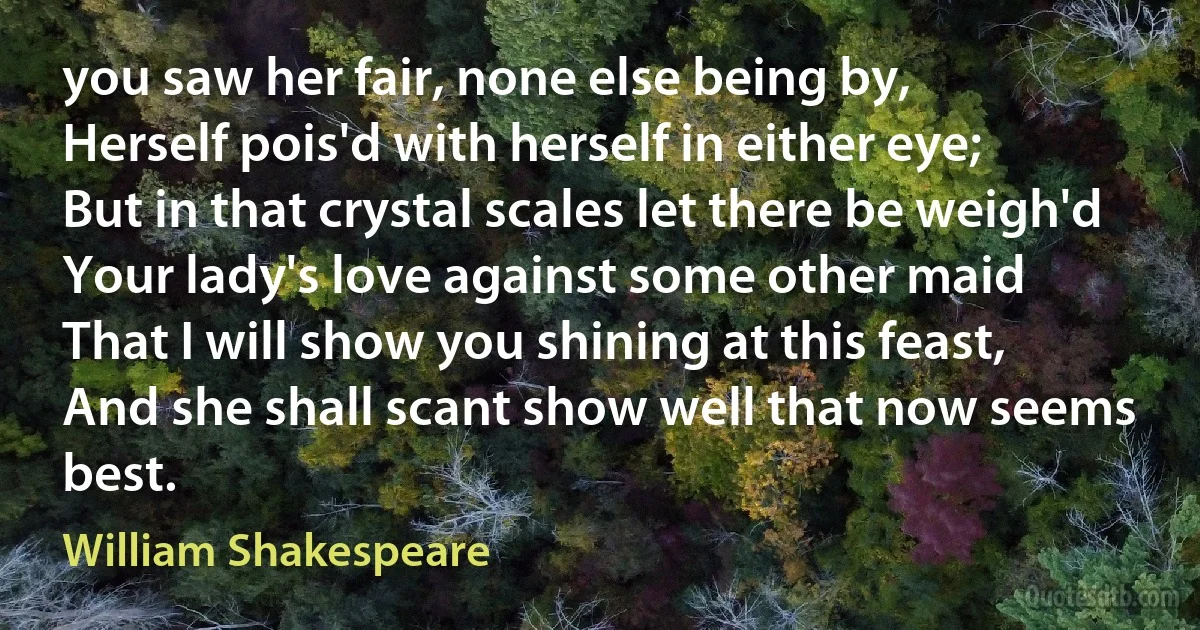 you saw her fair, none else being by,
Herself pois'd with herself in either eye;
But in that crystal scales let there be weigh'd
Your lady's love against some other maid
That I will show you shining at this feast,
And she shall scant show well that now seems best. (William Shakespeare)