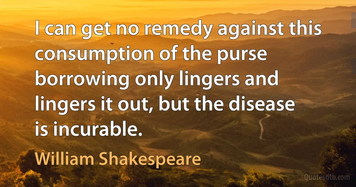 I can get no remedy against this consumption of the purse borrowing only lingers and lingers it out, but the disease is incurable. (William Shakespeare)