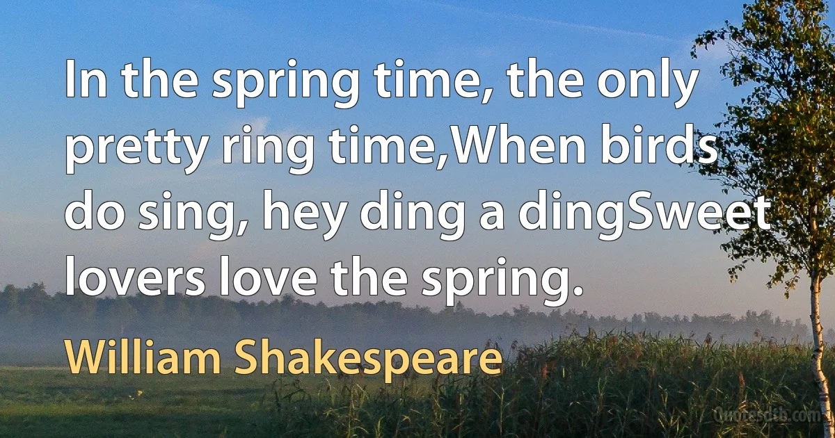 In the spring time, the only pretty ring time,When birds do sing, hey ding a dingSweet lovers love the spring. (William Shakespeare)