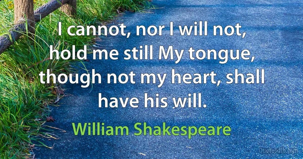 I cannot, nor I will not, hold me still My tongue, though not my heart, shall have his will. (William Shakespeare)